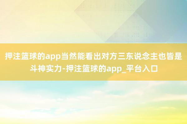 押注篮球的app当然能看出对方三东说念主也皆是斗神实力-押注篮球的app_平台入口