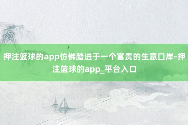 押注篮球的app仿佛踏进于一个富贵的生意口岸-押注篮球的app_平台入口