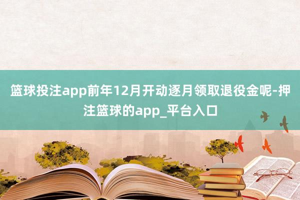 篮球投注app前年12月开动逐月领取退役金呢-押注篮球的app_平台入口