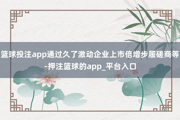 篮球投注app通过久了激动企业上市倍增步履磋商等-押注篮球的app_平台入口