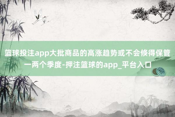 篮球投注app大批商品的高涨趋势或不会倏得保管一两个季度-押注篮球的app_平台入口