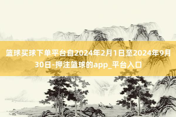 篮球买球下单平台自2024年2月1日至2024年9月30日-押注篮球的app_平台入口