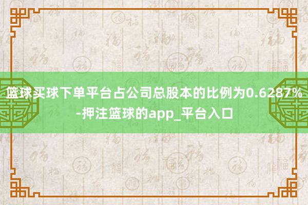 篮球买球下单平台占公司总股本的比例为0.6287%-押注篮球的app_平台入口