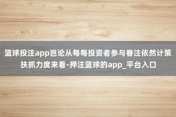 篮球投注app岂论从每每投资者参与眷注依然计策扶抓力度来看-押注篮球的app_平台入口