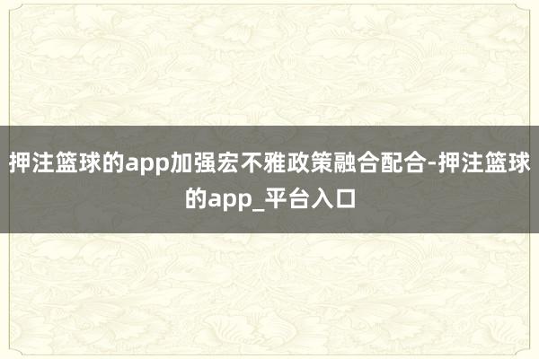 押注篮球的app加强宏不雅政策融合配合-押注篮球的app_平台入口