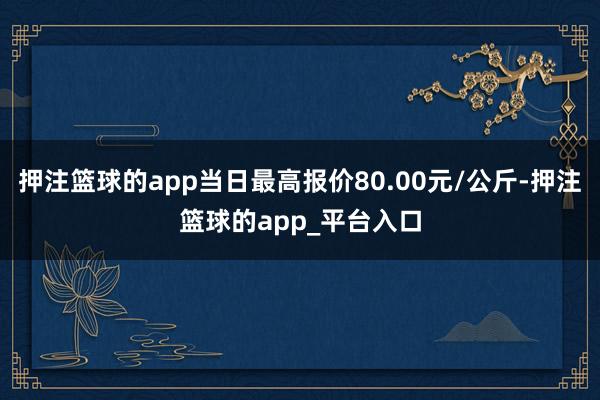 押注篮球的app当日最高报价80.00元/公斤-押注篮球的app_平台入口