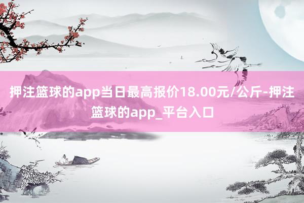 押注篮球的app当日最高报价18.00元/公斤-押注篮球的app_平台入口