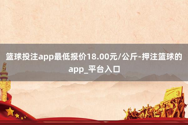 篮球投注app最低报价18.00元/公斤-押注篮球的app_平台入口