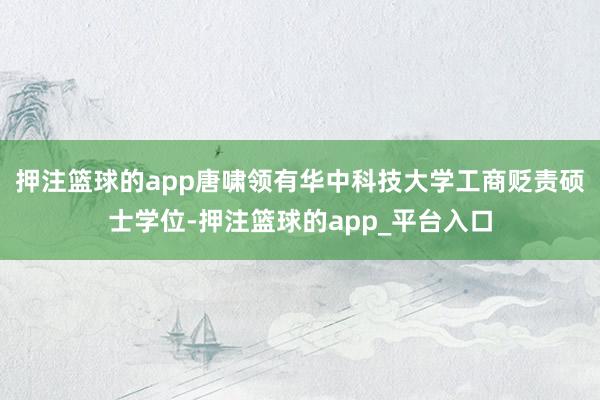 押注篮球的app唐啸领有华中科技大学工商贬责硕士学位-押注篮球的app_平台入口