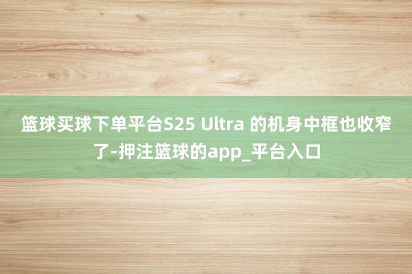 篮球买球下单平台S25 Ultra 的机身中框也收窄了-押注篮球的app_平台入口