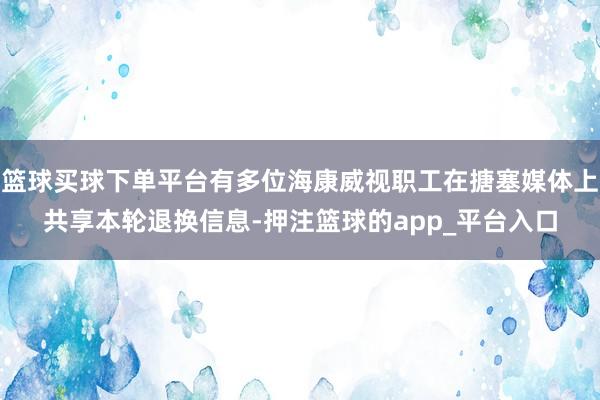 篮球买球下单平台有多位海康威视职工在搪塞媒体上共享本轮退换信息-押注篮球的app_平台入口