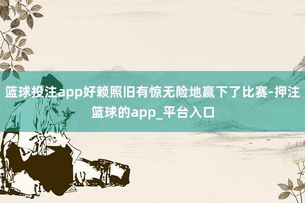 篮球投注app好赖照旧有惊无险地赢下了比赛-押注篮球的app_平台入口