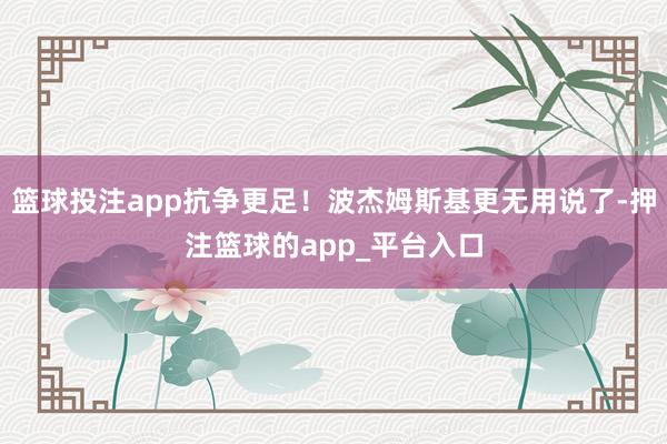 篮球投注app抗争更足！波杰姆斯基更无用说了-押注篮球的app_平台入口