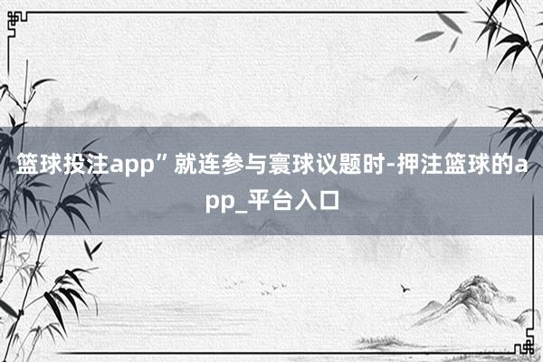 篮球投注app”就连参与寰球议题时-押注篮球的app_平台入口