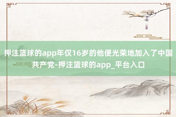 押注篮球的app年仅16岁的他便光荣地加入了中国共产党-押注篮球的app_平台入口