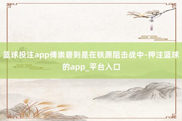 篮球投注app傅崇碧则是在铁原阻击战中-押注篮球的app_平台入口