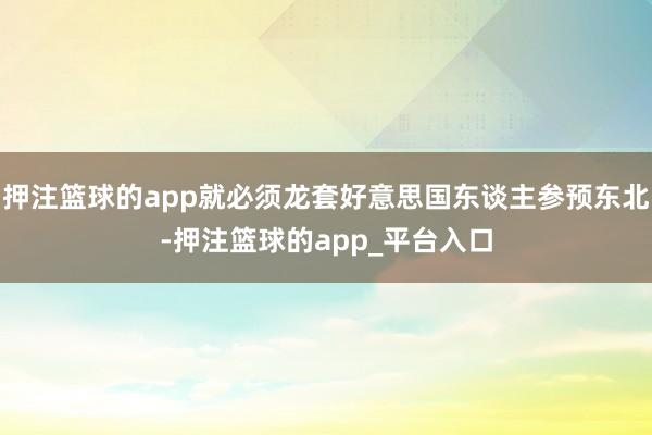 押注篮球的app就必须龙套好意思国东谈主参预东北-押注篮球的app_平台入口