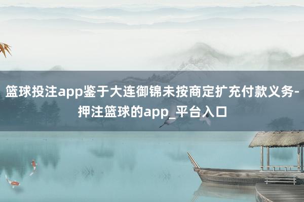 篮球投注app鉴于大连御锦未按商定扩充付款义务-押注篮球的app_平台入口