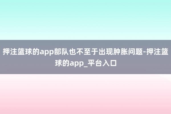 押注篮球的app部队也不至于出现肿胀问题-押注篮球的app_平台入口