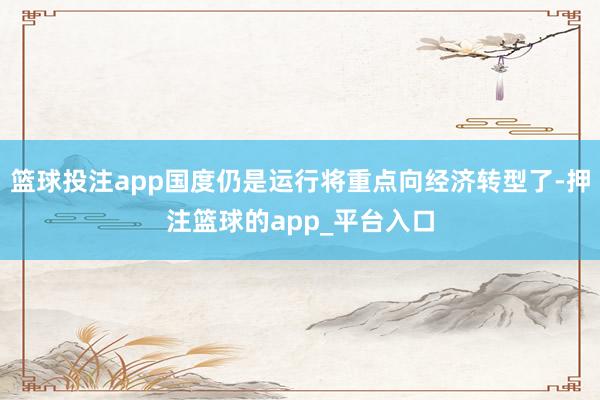 篮球投注app国度仍是运行将重点向经济转型了-押注篮球的app_平台入口