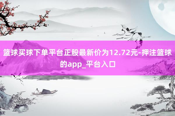 篮球买球下单平台正股最新价为12.72元-押注篮球的app_平台入口