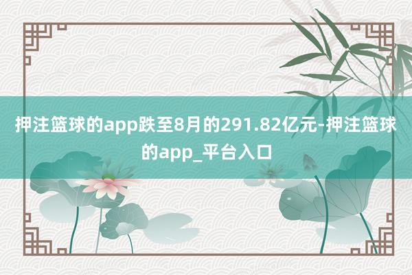 押注篮球的app跌至8月的291.82亿元-押注篮球的app_平台入口