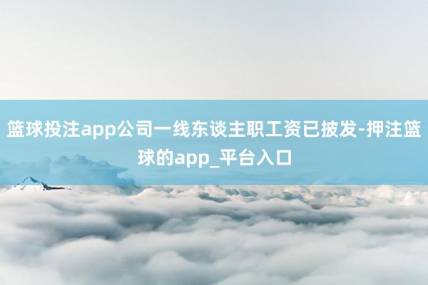 篮球投注app公司一线东谈主职工资已披发-押注篮球的app_平台入口