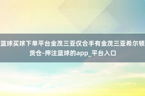 篮球买球下单平台金茂三亚仅合手有金茂三亚希尔顿货仓-押注篮球的app_平台入口