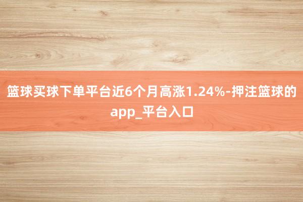 篮球买球下单平台近6个月高涨1.24%-押注篮球的app_平台入口