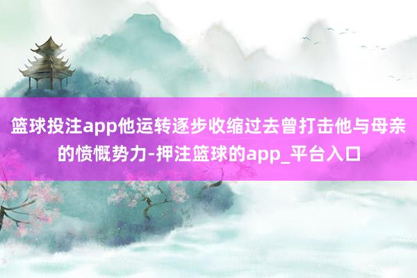 篮球投注app他运转逐步收缩过去曾打击他与母亲的愤慨势力-押注篮球的app_平台入口