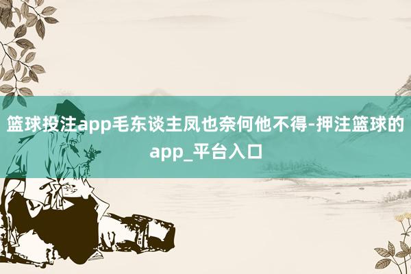 篮球投注app毛东谈主凤也奈何他不得-押注篮球的app_平台入口