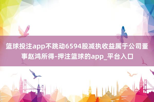 篮球投注app不跳动6594股减执收益属于公司董事赵鸿所得-押注篮球的app_平台入口