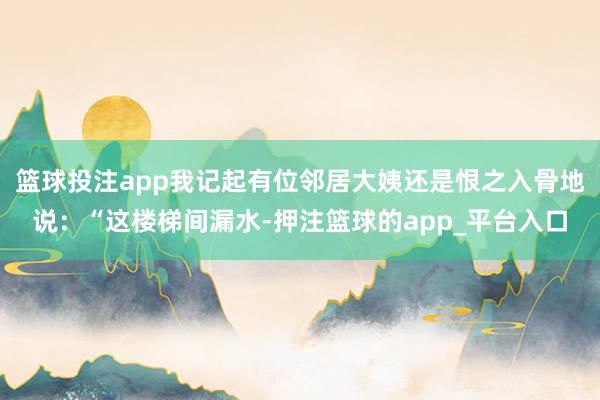 篮球投注app我记起有位邻居大姨还是恨之入骨地说：“这楼梯间漏水-押注篮球的app_平台入口