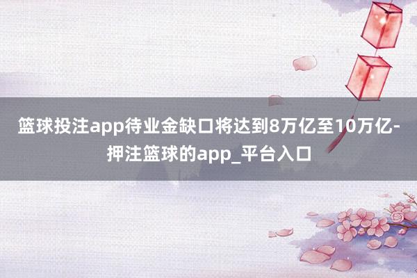 篮球投注app待业金缺口将达到8万亿至10万亿-押注篮球的app_平台入口