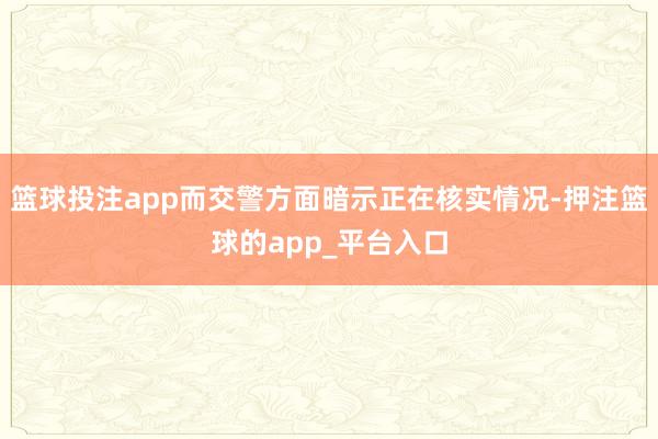 篮球投注app而交警方面暗示正在核实情况-押注篮球的app_平台入口