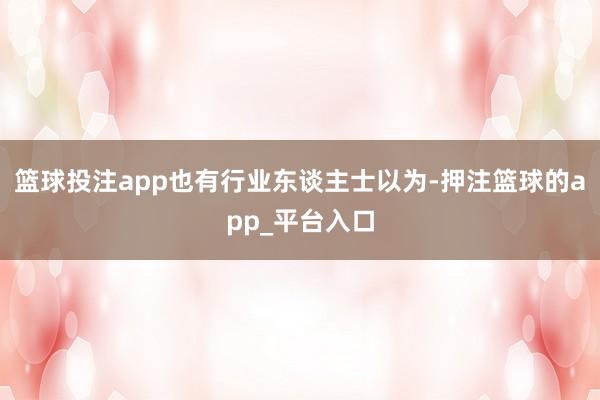 篮球投注app也有行业东谈主士以为-押注篮球的app_平台入口