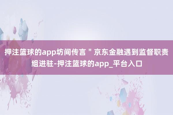 押注篮球的app坊间传言＂京东金融遇到监督职责组进驻-押注篮球的app_平台入口