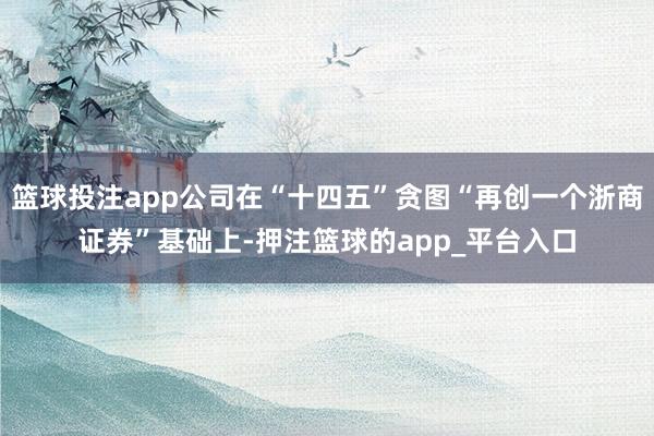 篮球投注app公司在“十四五”贪图“再创一个浙商证券”基础上-押注篮球的app_平台入口